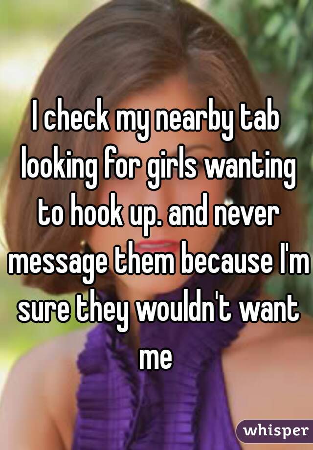I check my nearby tab looking for girls wanting to hook up. and never message them because I'm sure they wouldn't want me 
