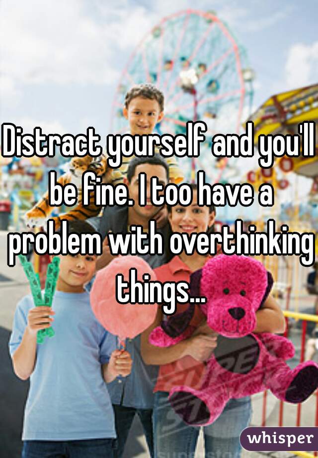 Distract yourself and you'll be fine. I too have a problem with overthinking things...