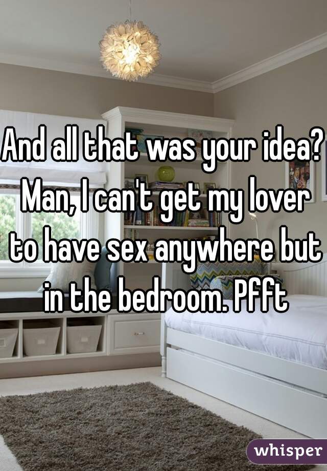 And all that was your idea? Man, I can't get my lover to have sex anywhere but in the bedroom. Pfft