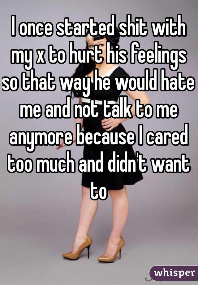 I once started shit with my x to hurt his feelings so that way he would hate me and not talk to me anymore because I cared too much and didn't want to 