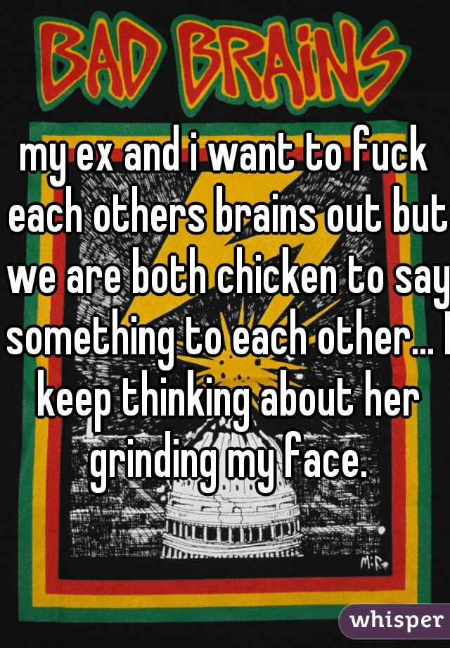 my ex and i want to fuck each others brains out but we are both chicken to say something to each other... I keep thinking about her grinding my face.