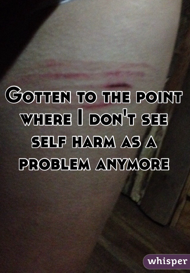 Gotten to the point where I don't see self harm as a problem anymore 