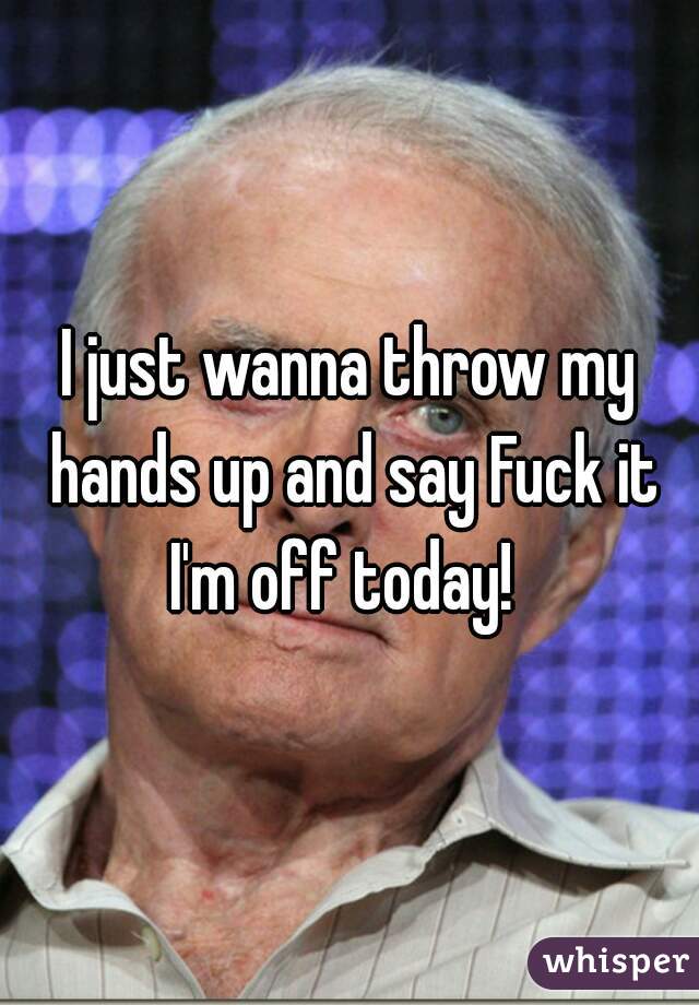 I just wanna throw my hands up and say Fuck it I'm off today!  