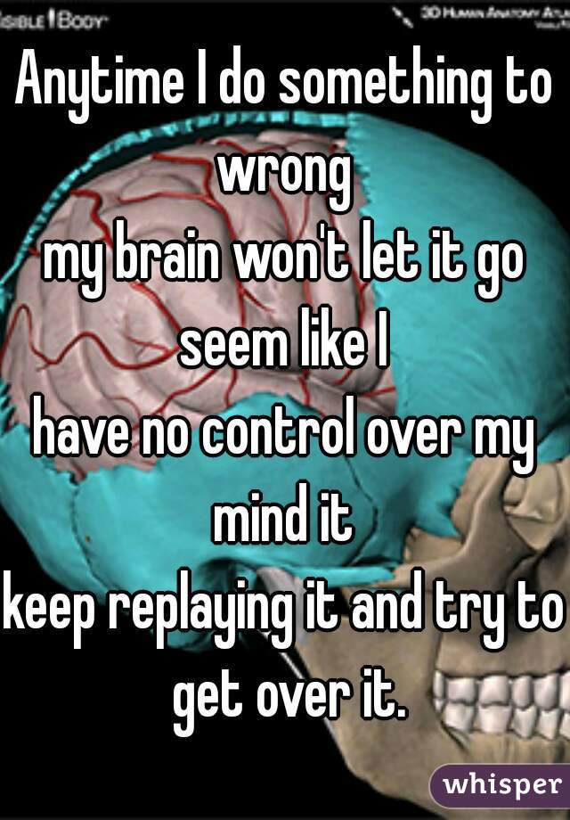 Anytime I do something to wrong 

my brain won't let it go seem like I 


have no control over my mind it 

keep replaying it and try to get over it.