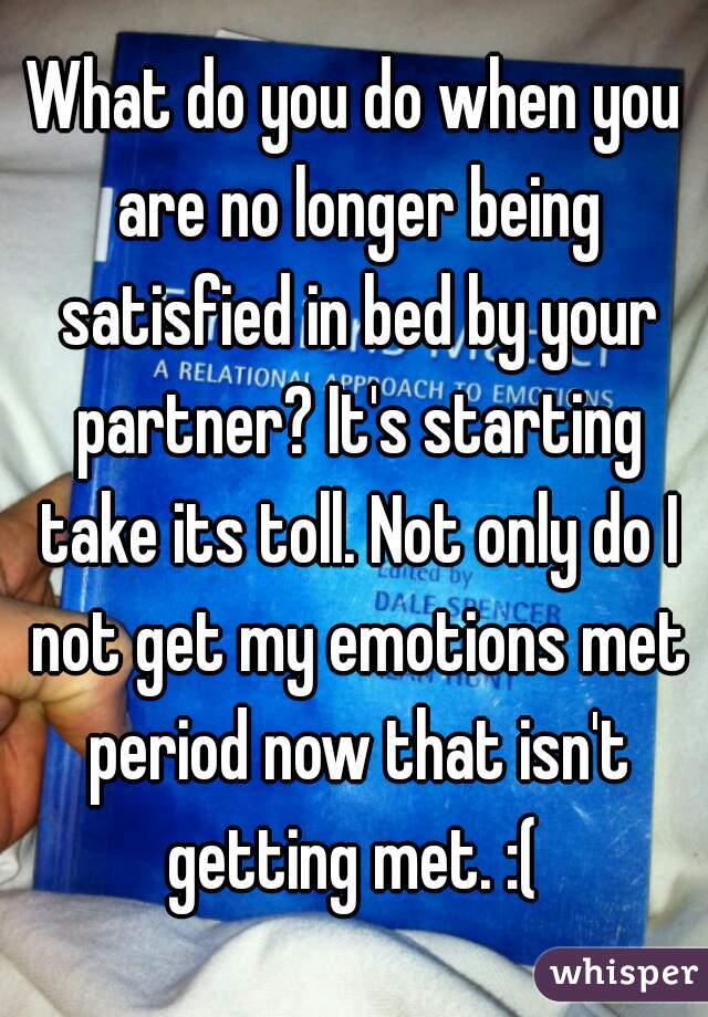 What do you do when you are no longer being satisfied in bed by your partner? It's starting take its toll. Not only do I not get my emotions met period now that isn't getting met. :( 