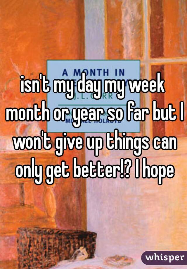isn't my day my week month or year so far but I won't give up things can only get better!? I hope