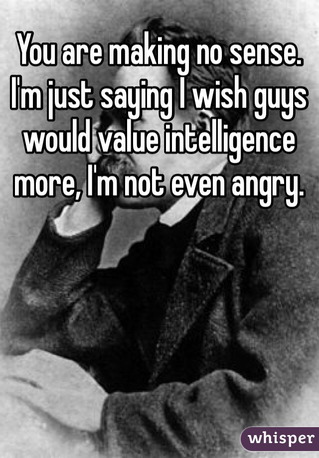 You are making no sense. I'm just saying I wish guys would value intelligence more, I'm not even angry.
