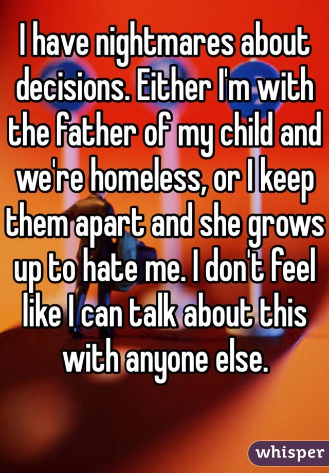 I have nightmares about decisions. Either I'm with the father of my child and we're homeless, or I keep them apart and she grows up to hate me. I don't feel like I can talk about this with anyone else.