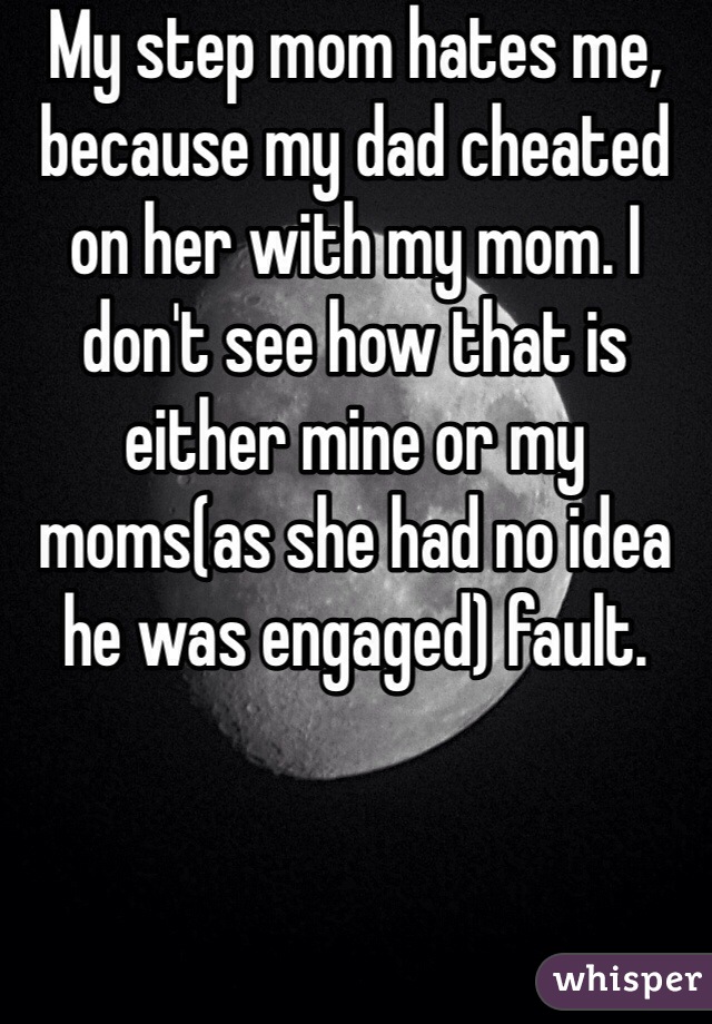 My step mom hates me, because my dad cheated on her with my mom. I don't see how that is either mine or my moms(as she had no idea he was engaged) fault. 
