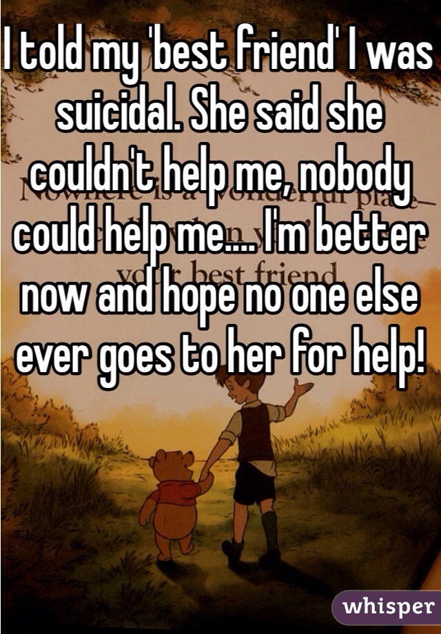I told my 'best friend' I was suicidal. She said she couldn't help me, nobody could help me.... I'm better now and hope no one else ever goes to her for help!