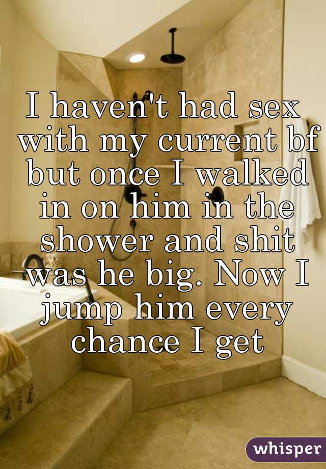 I haven't had sex with my current bf but once I walked in on him in the shower and shit was he big. Now I jump him every chance I get