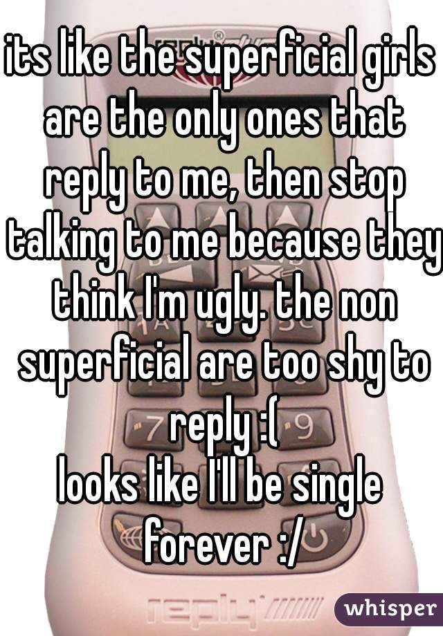 its like the superficial girls are the only ones that reply to me, then stop talking to me because they think I'm ugly. the non superficial are too shy to reply :(
looks like I'll be single forever :/