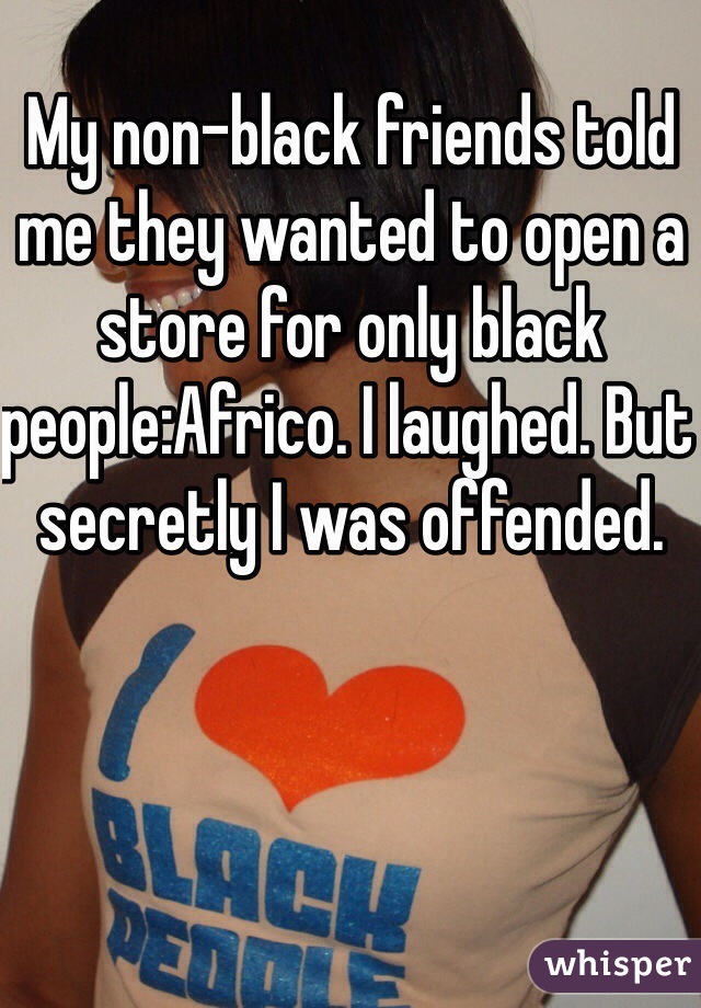 My non-black friends told me they wanted to open a store for only black people:Africo. I laughed. But secretly I was offended. 
