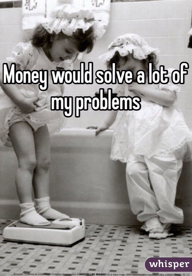 Money would solve a lot of my problems 