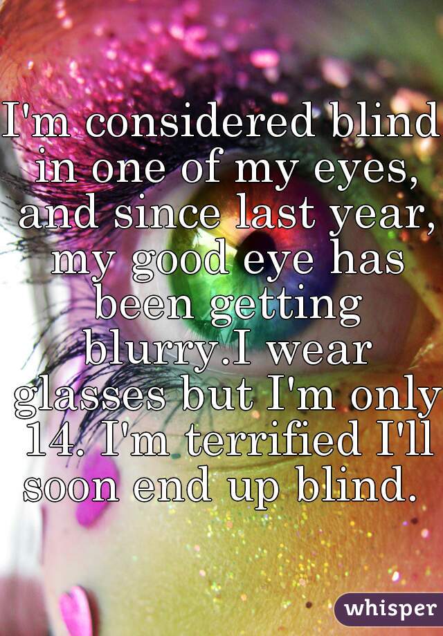 I'm considered blind in one of my eyes, and since last year, my good eye has been getting blurry.I wear glasses but I'm only 14. I'm terrified I'll soon end up blind. 