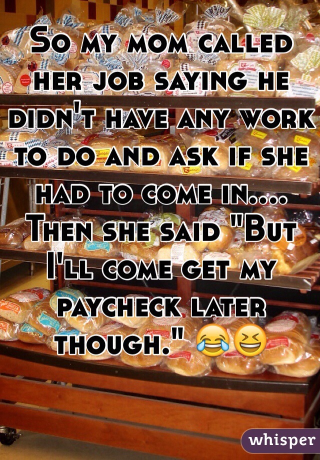 So my mom called her job saying he didn't have any work to do and ask if she had to come in.... Then she said "But I'll come get my paycheck later though." 😂😆