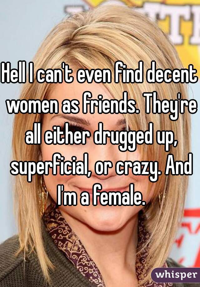 Hell I can't even find decent women as friends. They're all either drugged up, superficial, or crazy. And I'm a female.