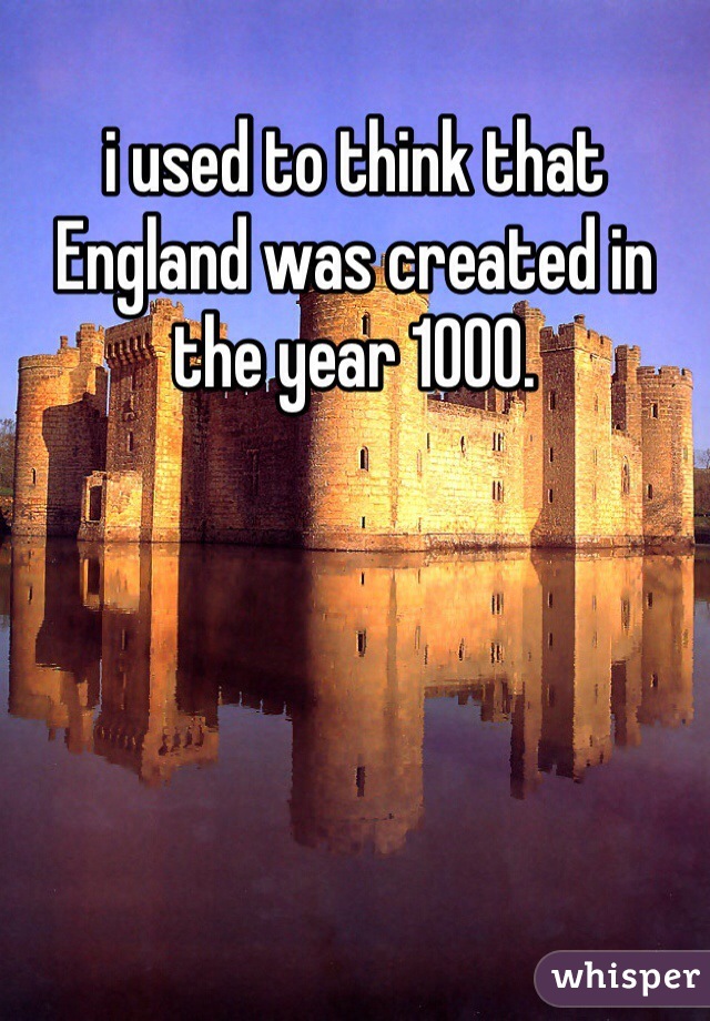 i used to think that England was created in the year 1000.