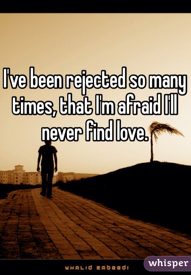 I've been rejected so many times, that I'm afraid I'll never find love.