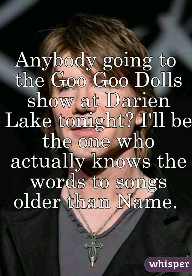 Anybody going to the Goo Goo Dolls show at Darien Lake tonight? I'll be the one who actually knows the words to songs older than Name. 