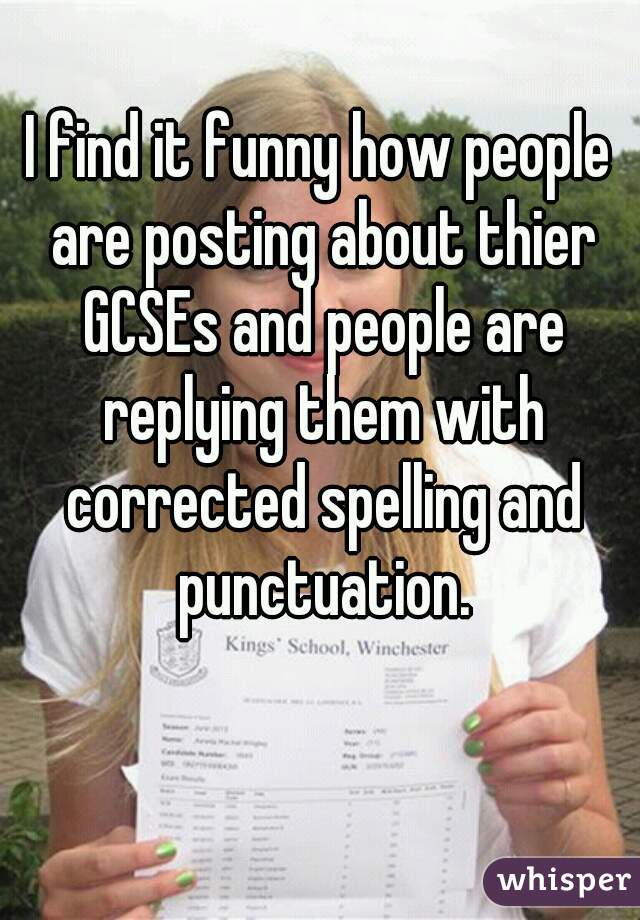 I find it funny how people are posting about thier GCSEs and people are replying them with corrected spelling and punctuation.