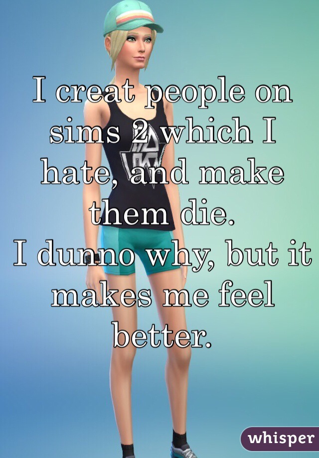 I creat people on sims 2 which I hate, and make them die.
I dunno why, but it makes me feel better.