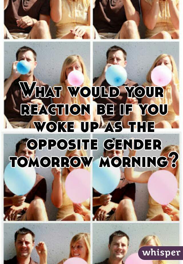 What would your reaction be if you woke up as the opposite gender tomorrow morning??