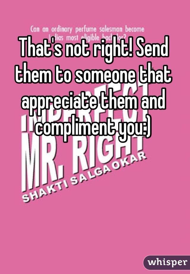 That's not right! Send them to someone that appreciate them and  compliment you:)