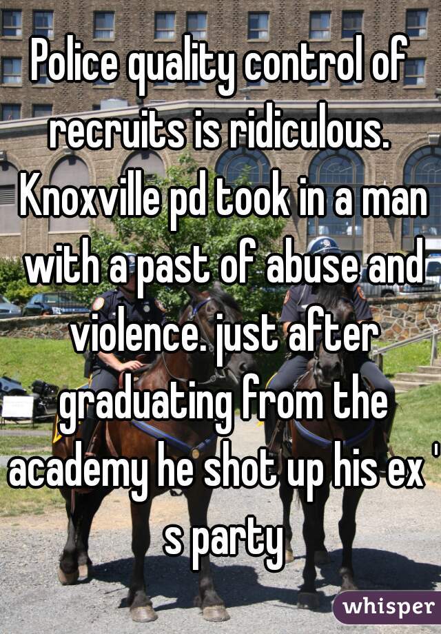Police quality control of recruits is ridiculous.  Knoxville pd took in a man with a past of abuse and violence. just after graduating from the academy he shot up his ex ' s party