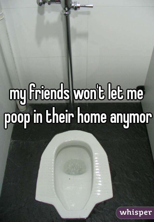 my friends won't let me poop in their home anymore