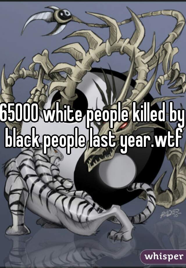 65000 white people killed by black people last year.wtf