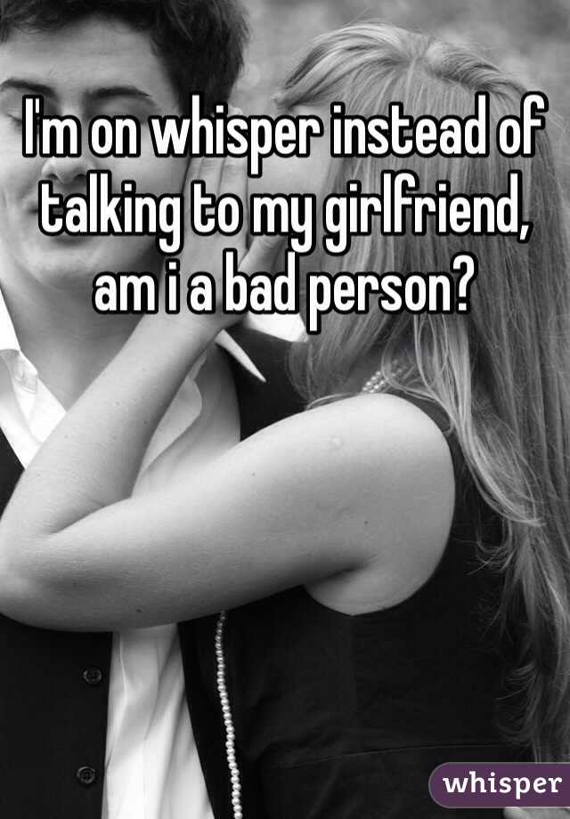 I'm on whisper instead of talking to my girlfriend, am i a bad person?
