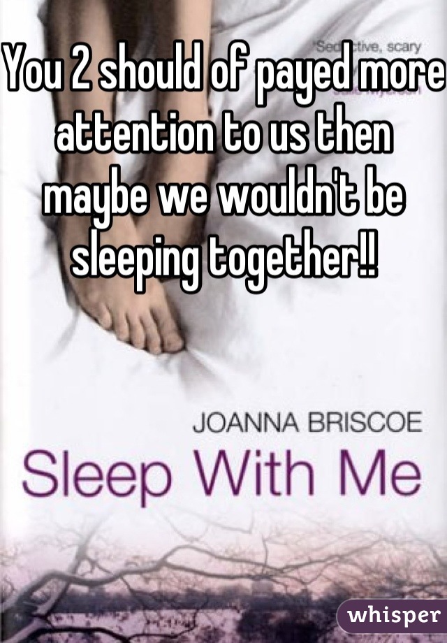 You 2 should of payed more attention to us then maybe we wouldn't be sleeping together!!