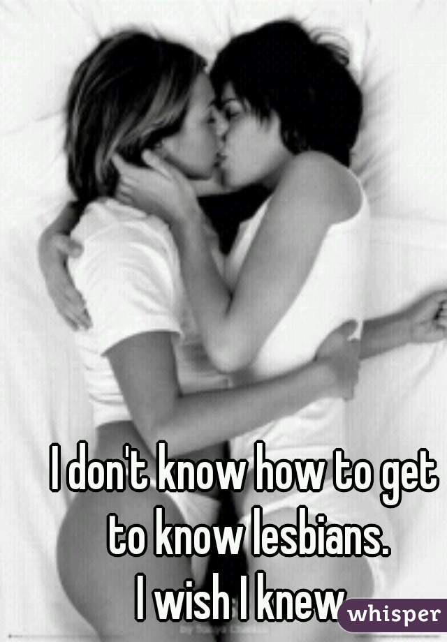 I don't know how to get 
to know lesbians.

I wish I knew. 