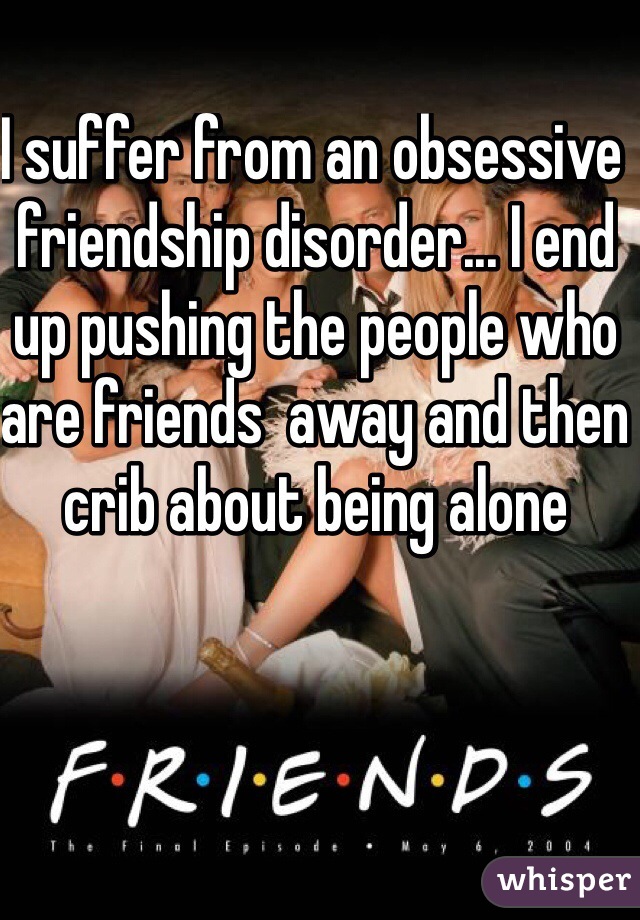 I suffer from an obsessive friendship disorder... I end up pushing the people who are friends  away and then crib about being alone 