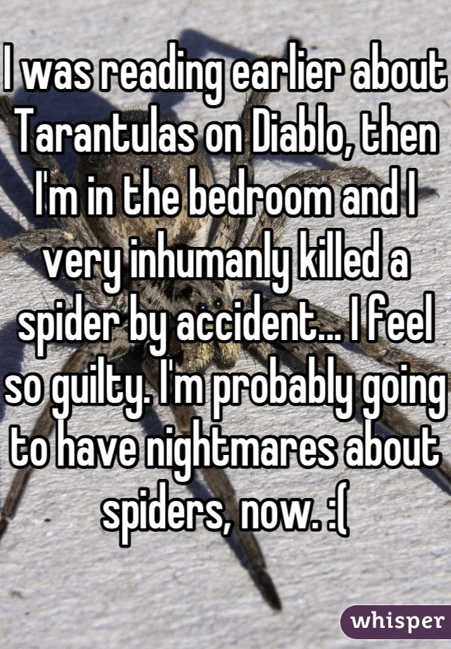 I was reading earlier about Tarantulas on Diablo, then I'm in the bedroom and I very inhumanly killed a spider by accident... I feel so guilty. I'm probably going to have nightmares about spiders, now. :(