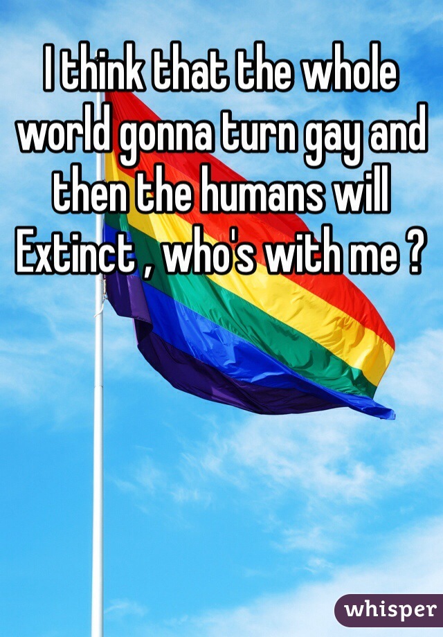 I think that the whole world gonna turn gay and then the humans will Extinct , who's with me ?