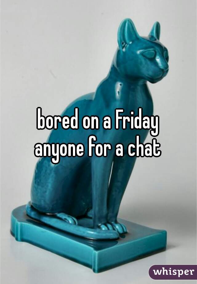 bored on a Friday
anyone for a chat