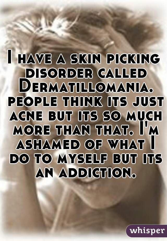 I have a skin picking disorder called Dermatillomania. people think its just acne but its so much more than that. I'm ashamed of what I do to myself but its an addiction.