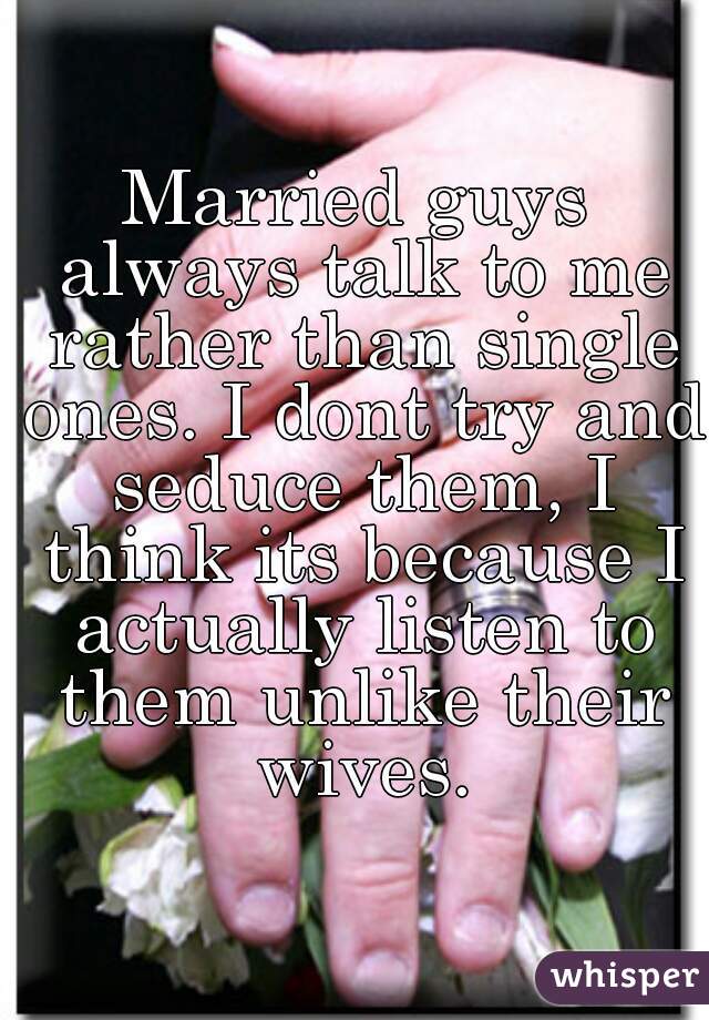 Married guys always talk to me rather than single ones. I dont try and seduce them, I think its because I actually listen to them unlike their wives.