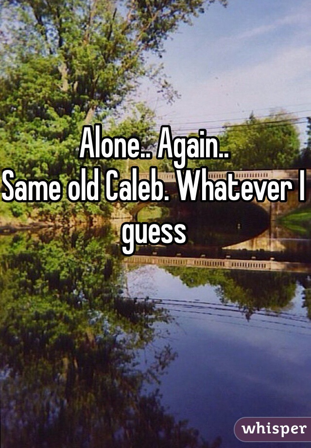Alone.. Again.. 
Same old Caleb. Whatever I guess