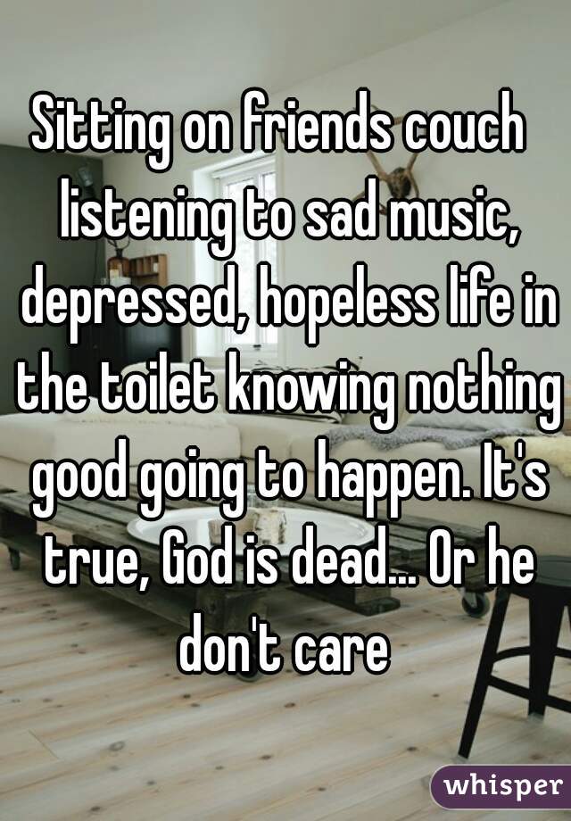 Sitting on friends couch  listening to sad music, depressed, hopeless life in the toilet knowing nothing good going to happen. It's true, God is dead... Or he don't care 