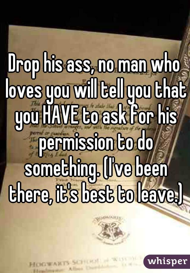 Drop his ass, no man who loves you will tell you that you HAVE to ask for his permission to do something. (I've been there, it's best to leave.)