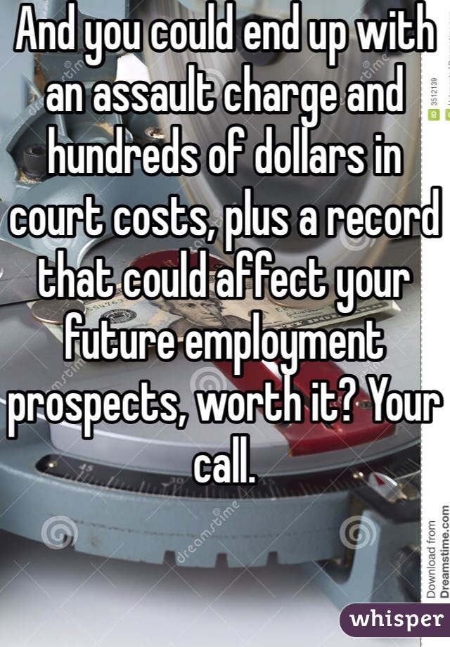 And you could end up with an assault charge and hundreds of dollars in court costs, plus a record that could affect your future employment prospects, worth it? Your call. 