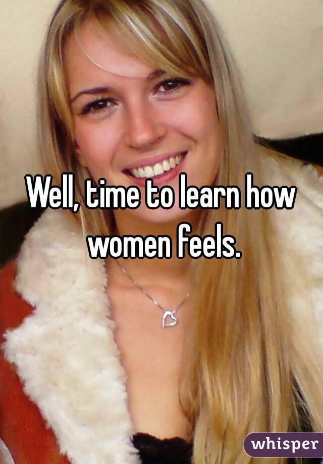 Well, time to learn how women feels.