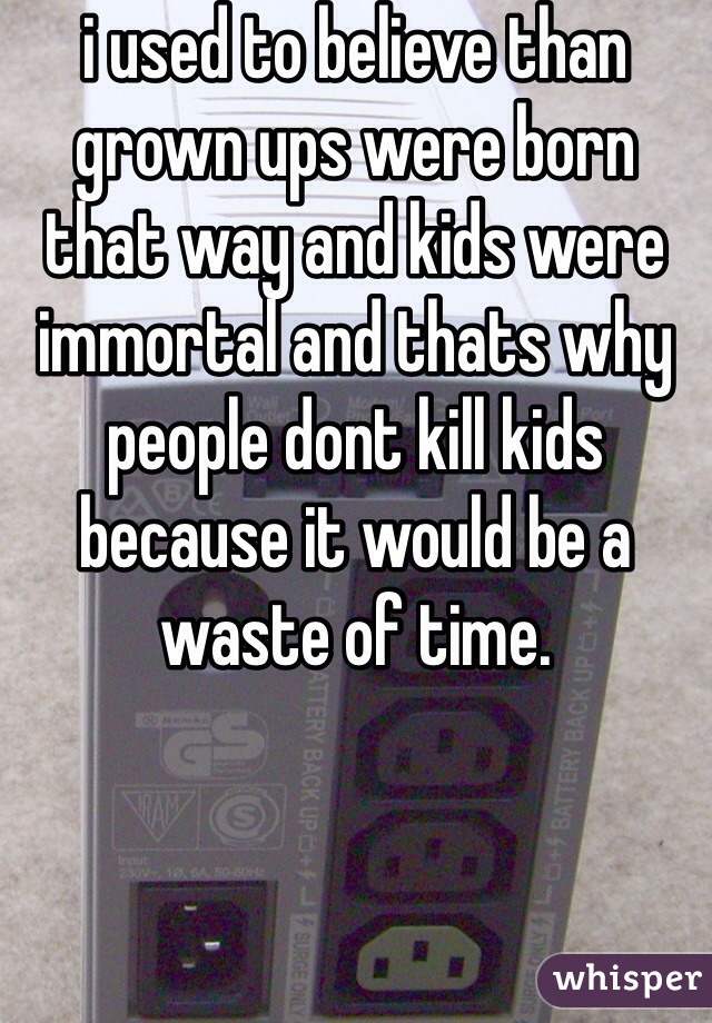 i used to believe than grown ups were born that way and kids were immortal and thats why people dont kill kids because it would be a waste of time.