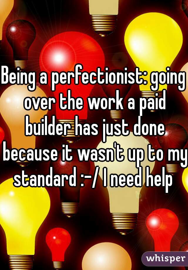 Being a perfectionist: going over the work a paid builder has just done because it wasn't up to my standard :-/ I need help 