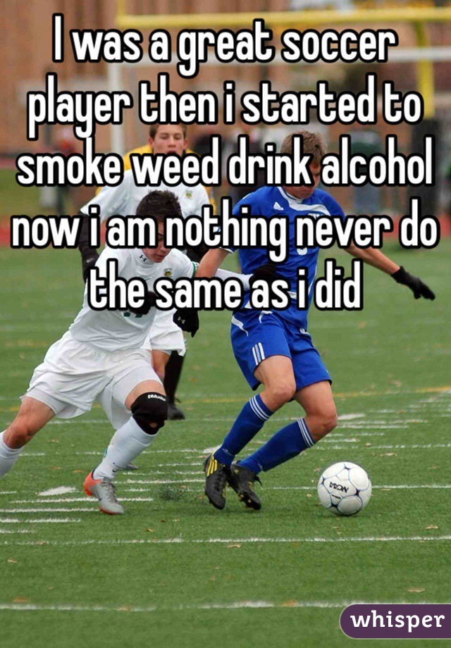 I was a great soccer player then i started to smoke weed drink alcohol now i am nothing never do the same as i did 