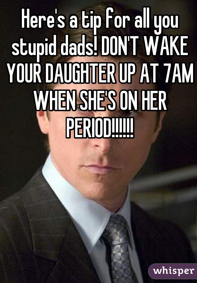 Here's a tip for all you stupid dads! DON'T WAKE YOUR DAUGHTER UP AT 7AM WHEN SHE'S ON HER PERIOD!!!!!!