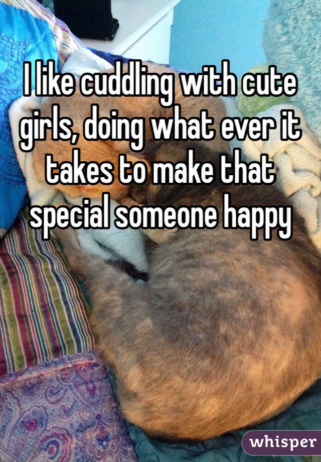 I like cuddling with cute girls, doing what ever it takes to make that special someone happy